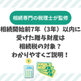 相続開始前7年（3年）以内に受けた贈与財産は相続税の対象？わかりやすくご説明！
